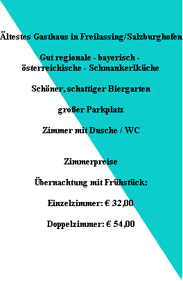 ltestes Gasthaus in Freilassing/Salzburghofen

Gut regionale - bayerisch - 
sterreichische - Schmankerlkche

Schner, schattiger Biergarten

groer Parkplatz

Zimmer mit Dusche / WC


Zimmerpreise

bernachtung mit Frhstck:

Einzelzimmer: ? 32,00

Doppelzimmer: ? 54,00